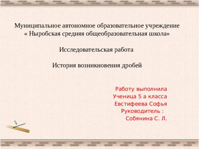 Муниципальное автономное образовательное учреждение « Ныробская средняя общеобразовательная школа»   Исследовательская работа   История возникновения дробей   Работу выполнила Ученица 5 а класса Евстифеева Софья Руководитель : Собянина С. Л.