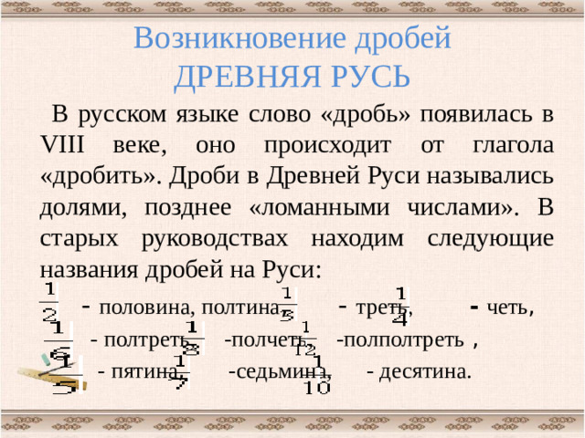 Возникновение дробей  ДРЕВНЯЯ РУСЬ В русском языке слово «дробь» появилась в VIII веке, оно происходит от глагола «дробить». Дроби в Древней Руси назывались долями, позднее «ломанными числами». В старых руководствах находим следующие названия дробей на Руси:  - половина, полтина , - треть,  -  четь ,  - полтреть, -полчеть, -полполтреть ,  - пятина , -седьмина, - десятина.