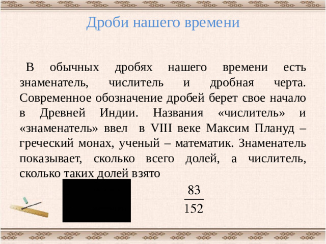 Дроби нашего времени   В обычных дробях нашего времени есть знаменатель, числитель и дробная черта. Современное обозначение дробей берет свое начало в Древней Индии. Названия «числитель» и «знаменатель» ввел в VIII веке Максим Плануд – греческий монах, ученый – математик. Знаменатель показывает, сколько всего долей, а числитель, сколько таких долей взято