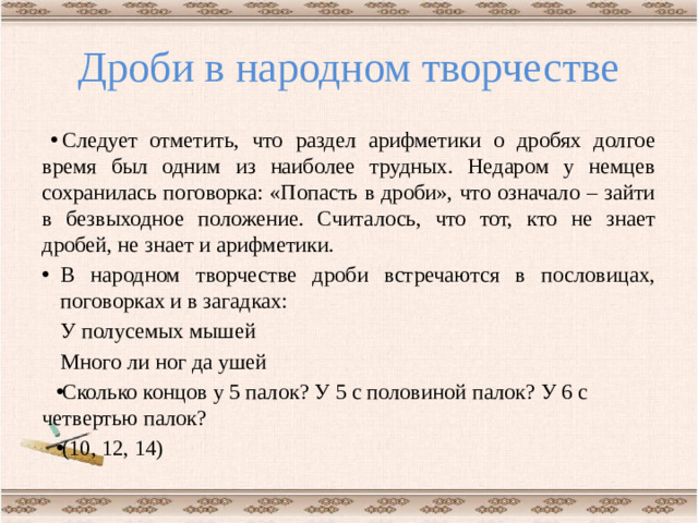 Дроби в народном творчестве Следует отметить, что раздел арифметики о дробях долгое время был одним из наиболее трудных. Недаром у немцев сохранилась поговорка: «Попасть в дроби», что означало – зайти в безвыходное положение. Считалось, что тот, кто не знает дробей, не знает и арифметики. В народном творчестве дроби встречаются в пословицах, поговорках и в загадках:    У полусемых мышей    Много ли ног да ушей