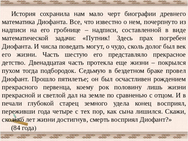 История сохранила нам мало черт биографии древнего математика Диофанта. Все, что известно о нем, почерпнуто из надписи на его гробнице – надписи, составленной в виде математической задачи: «Путник! Здесь прах погребен Диофанта. И числа поведать могут, о чудо, сколь долог был век его жизни. Часть шестую его представляло прекрасное детство. Двенадцатая часть протекла еще жизни – покрылся пухом тогда подбородок. Седьмую в бездетном браке провел Диофант. Прошло пятилетье; он был осчастливен рождением прекрасного первенца, коему рок половину лишь жизни прекрасной и светлой дал на земле по сравненью с отцом. И в печали глубокой старец земного удела конец восприял, переживши года четыре с тех пор, как сына лишился. Скажи, сколько лет жизни достигнув, смерть восприял Диофант?» (84 года )