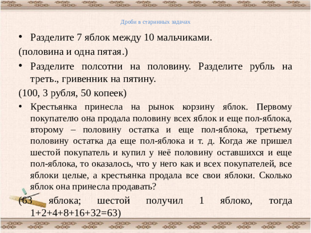 Дроби в старинных задачах   Разделите 7 яблок между 10 мальчиками. (половина и одна пятая.) Разделите полсотни на половину. Разделите рубль на треть., гривенник на пятину. (100, 3 рубля, 50 копеек) Крестьянка принесла на рынок корзину яблок. Первому покупателю она продала половину всех яблок и еще пол-яблока, второму – половину остатка и еще пол-яблока, третьему половину остатка да еще пол-яблока и т. д. Когда же пришел шестой покупатель и купил у неё половину оставшихся и еще пол-яблока, то оказалось, что у него как и всех покупателей, все яблоки целые, а крестьянка продала все свои яблоки. Сколько яблок она принесла продавать? (63 яблока; шестой получил 1 яблоко, тогда 1+2+4+8+16+32=63)