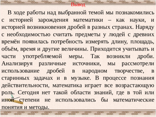 Вывод В ходе работы над выбранной темой мы познакомились с историей зарождения математики – как науки, и историей возникновения дробей в разных странах. Наряду с необходимостью считать предметы у людей с древних времён появилась потребность измерять длину, площадь, объём, время и другие величины. Приходится учитывать и части употребляемой меры. Так возникли дроби. Анализируя различные источники, мы рассмотрели использование дробей в народном творчестве, в старинных задачах и в музыке. В процессе познания действительности, математика играет все возрастающую роль. Сегодня нет такой области знаний, где в той или иной степени не использовались бы математические понятия и методы.