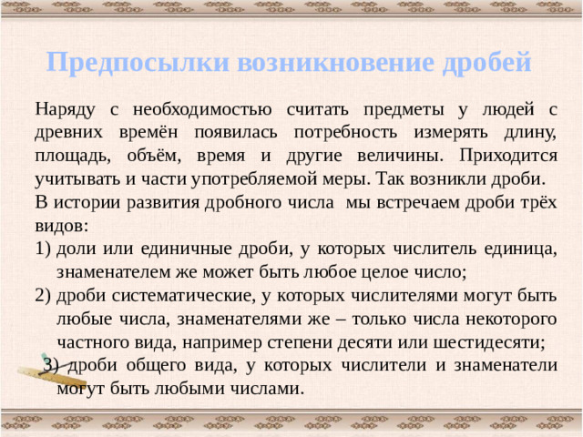 Предпосылки возникновение дробей Наряду с необходимостью считать предметы у людей с древних времён появилась потребность измерять длину, площадь, объём, время и другие величины. Приходится учитывать и части употребляемой меры. Так возникли дроби. В истории развития дробного числа мы встречаем дроби трёх видов: доли или единичные дроби, у которых числитель единица, знаменателем же может быть любое целое число; 2) дроби систематические, у которых числителями могут быть любые числа, знаменателями же – только числа некоторого частного вида, например степени десяти или шестидесяти;  3) дроби общего вида, у которых числители и знаменатели могут быть любыми числами.