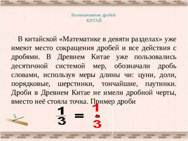 Возникновение дробей  КИТАЙ   В китайской «Математике в девяти разделах» уже имеют место сокращения дробей и все действия с дробями. В Древнем Китае уже пользовались десятичной системой мер, обозначали дробь словами, используя меры длины чи: цуни, доли, порядковые, шерстинки, тончайшие, паутинки. Дроби в Древнем Китае не имели дробной черты, вместо неё стояла точка. Пример дроби