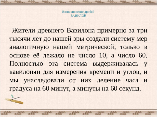 Возникновение дробей  ВАВИЛОН   Жители древнего Вавилона примерно за три тысячи лет до нашей эры создали систему мер аналогичную нашей метрической, только в основе её лежало не число 10, а число 60. Полностью эта система выдерживалась у вавилонян для измерения времени и углов, и мы унаследовали от них деление часа и градуса на 60 минут, а минуты на 60 секунд .