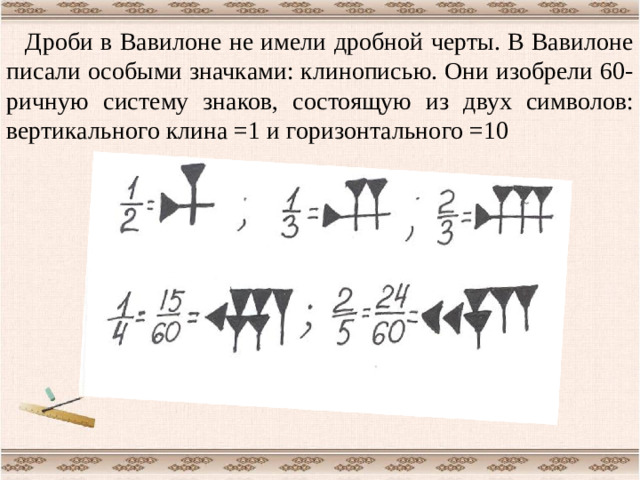 Дроби в Вавилоне не имели дробной черты. В Вавилоне писали особыми значками: клинописью. Они изобрели 60-ричную систему знаков, состоящую из двух символов: вертикального клина =1 и горизонтального =10