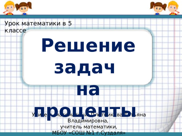 Урок математики в 5 классе Решение задач на проценты Учитель математики: Плотникова Татьяна Владимировна, учитель математики, МБОУ «СОШ №1 г.Суздаля»