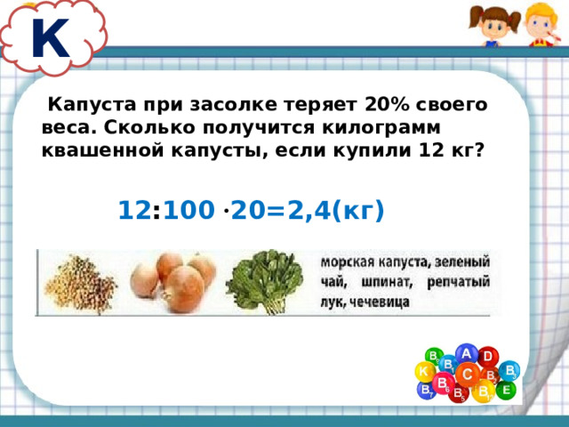 К  Капуста при засолке теряет 20% своего веса. Сколько получится килограмм квашенной капусты, если купили 12 кг? 12 : 100 · 20=2,4(кг)