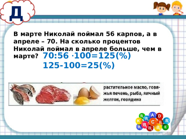 Д В марте Николай поймал 56 карпов, а в апреле – 70. На сколько процентов Николай поймал в апреле больше, чем в марте? 70:56 · 100=125(%) 125-100=25(%)