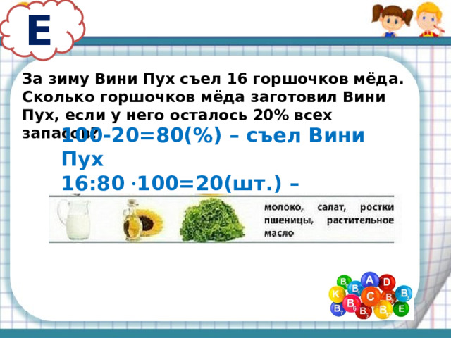 Е За зиму Вини Пух съел 16 горшочков мёда. Сколько горшочков мёда заготовил Вини Пух, если у него осталось 20% всех запасов? 100-20=80(%) – съел Вини Пух 16:80 · 100=20(шт.) – заготовил Вини Пух