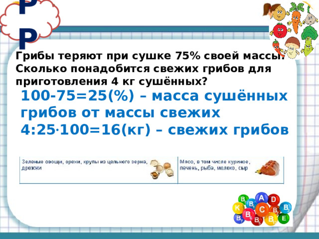 РР Грибы теряют при сушке 75% своей массы. Сколько понадобится свежих грибов для приготовления 4 кг сушённых? 100-75=25(%) – масса сушённых грибов от массы свежих 4:25 · 100=16(кг) – свежих грибов