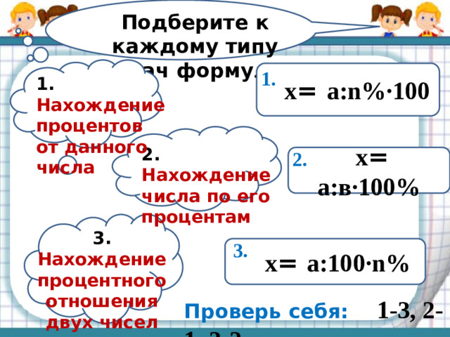 Подберите к каждому типу задач формулу:  х = а:n%·100 1. 1. Нахождение процентов от данного числа 2. Нахождение числа по его процентам 2.  х = а:в·100% 3. Нахождение процентного отношения двух чисел 3.  х = а:100·n% Проверь себя: 1-3, 2-1, 3-2