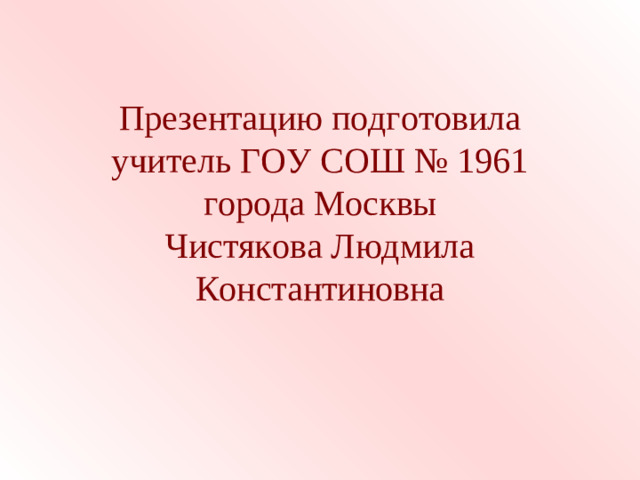 Презентацию подготовила учитель ГОУ СОШ № 1961  города Москвы  Чистякова Людмила Константиновна