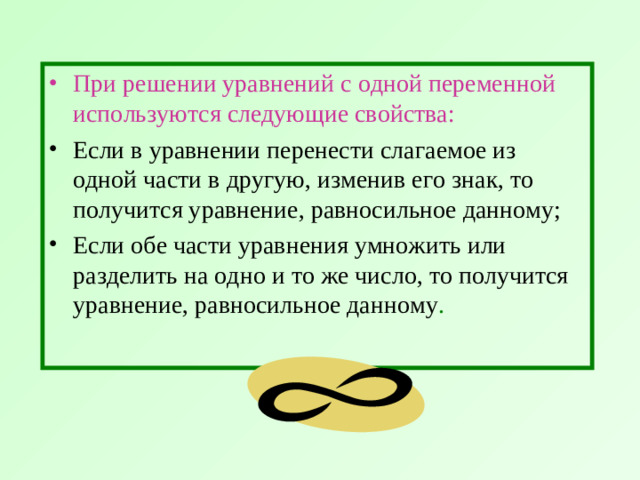 При решении уравнений с одной переменной используются следующие свойства:  Если в уравнении перенести слагаемое из одной части в другую, изменив его знак, то получится уравнение, равносильное данному; Если обе части уравнения умножить или разделить на одно и то же число, то получится уравнение, равносильное данному .