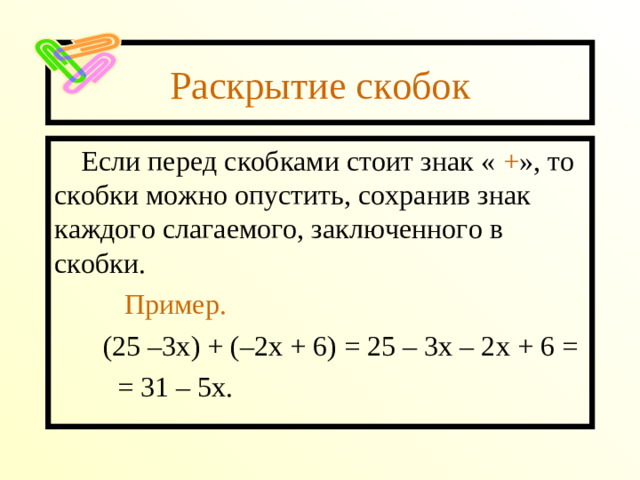 Раскрытие скобок Если перед скобками стоит знак « + », то скобки можно опустить, сохранив знак каждого слагаемого, заключенного в скобки.  Пример.  (25 –3х) + (–2х + 6) = 25 – 3х – 2х + 6 =  = 31 – 5х.