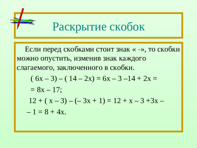 Раскрытие скобок Если перед скобками стоит знак « - », то скобки можно опустить, изменив знак каждого слагаемого, заключенного в скобки.  ( 6х – 3) – ( 14 – 2х) = 6х – 3 –14 + 2х =  = 8х – 17;  12 + ( х – 3) – (– 3х + 1) = 12 + х – 3 +3х – – 1 = 8 + 4х.