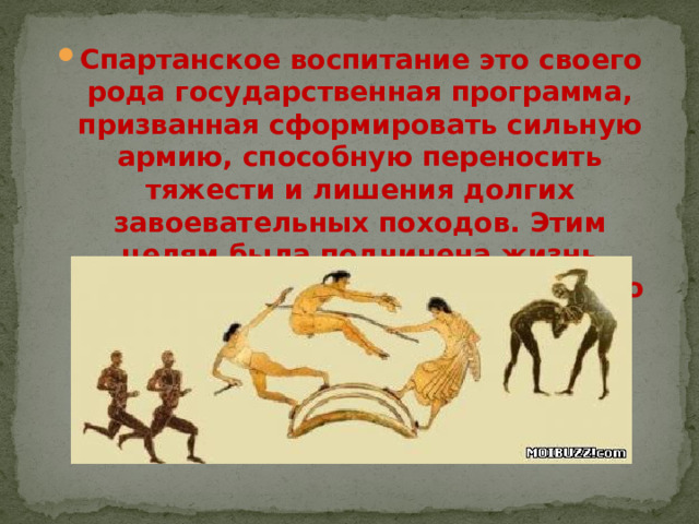 Спартанское воспитание это своего рода государственная программа, призванная сформировать сильную армию, способную переносить тяжести и лишения долгих завоевательных походов. Этим целям была подчинена жизнь мужчины-спартанца с рождения до старости.