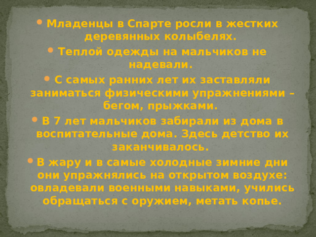 Младенцы в Спарте росли в жестких деревянных колыбелях. Теплой одежды на мальчиков не надевали. С самых ранних лет их заставляли заниматься физическими упражнениями – бегом, прыжками. В 7 лет мальчиков забирали из дома в воспитательные дома. Здесь детство их заканчивалось. В жару и в самые холодные зимние дни они упражнялись на открытом воздухе: овладевали военными навыками, учились обращаться с оружием, метать копье.