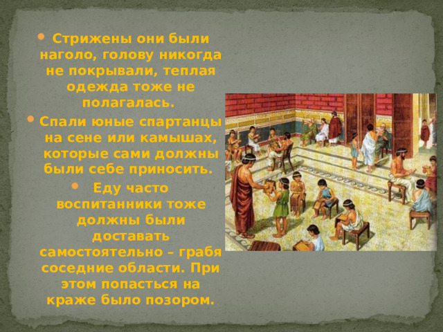 Стрижены они были наголо, голову никогда не покрывали, теплая одежда тоже не полагалась. Спали юные спартанцы на сене или камышах, которые сами должны были себе приносить. Еду часто воспитанники тоже должны были доставать самостоятельно – грабя соседние области. При этом попасться на краже было позором.