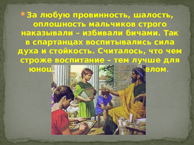 За любую провинность, шалость, оплошность мальчиков строго наказывали – избивали бичами. Так в спартанцах воспитывались сила духа и стойкость. Считалось, что чем строже воспитание – тем лучше для юношей и государства в целом .