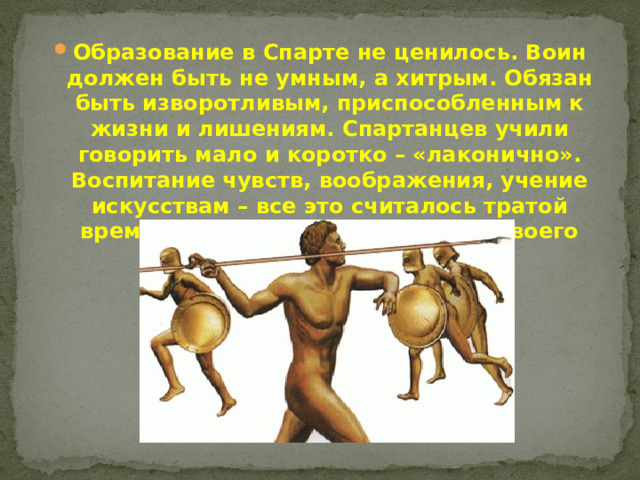 Образование в Спарте не ценилось. Воин должен быть не умным, а хитрым. Обязан быть изворотливым, приспособленным к жизни и лишениям. Спартанцев учили говорить мало и коротко – «лаконично». Воспитание чувств, воображения, учение искусствам – все это считалось тратой времени и отвлечением воина от своего предназначения.