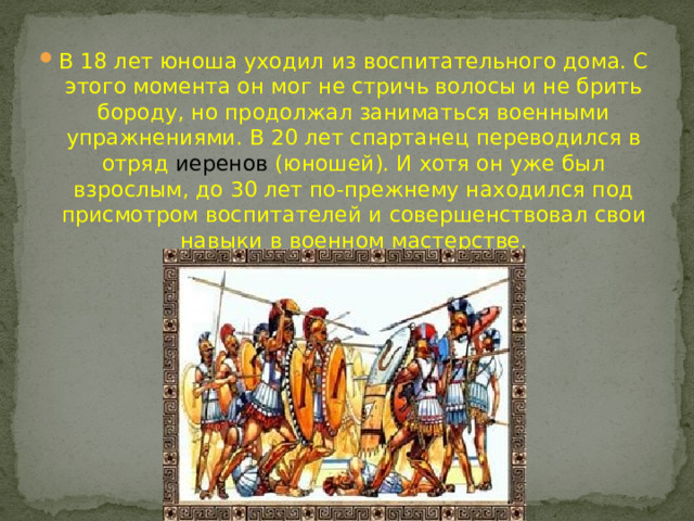 В 18 лет юноша уходил из воспитательного дома. С этого момента он мог не стричь волосы и не брить бороду, но продолжал заниматься военными упражнениями. В 20 лет спартанец переводился в отряд иеренов  (юношей). И хотя он уже был взрослым, до 30 лет по-прежнему находился под присмотром воспитателей и совершенствовал свои навыки в военном мастерстве.