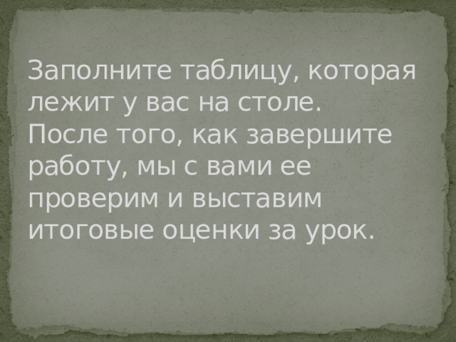 Заполните таблицу, которая лежит у вас на столе.  После того, как завершите работу, мы с вами ее проверим и выставим итоговые оценки за урок.