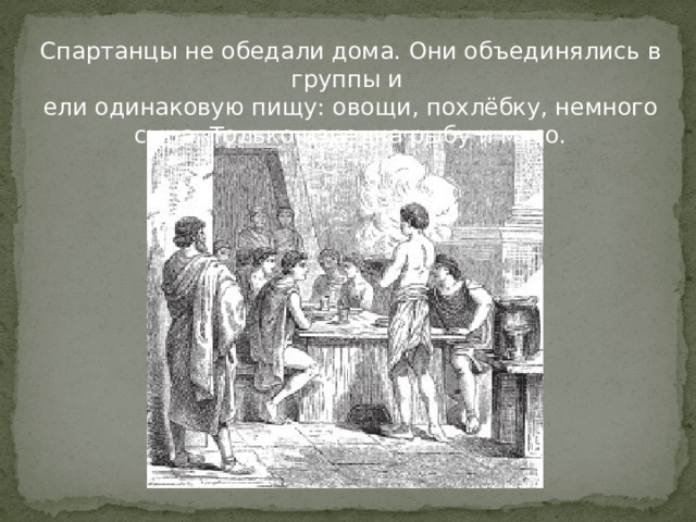 Спартанцы не обедали дома. Они объединялись в группы и ели одинаковую пищу: овощи, похлёбку, немного сыра. Только изредка рыбу и мясо.