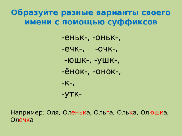 Образуйте разные варианты своего имени с помощью суффиксов  -еньк-, -оньк-,  -ечк-, -очк-,  -юшк-, -ушк-,  -ёнок-, -онок-,  -к-,  -утк- Например: Оля, Ол еньк а, Оль г а, Оль к а, Ол юшк а, Ол ечк а