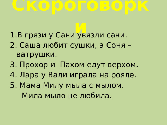 Скороговорки 1.В грязи у Сани увязли сани. 2. Саша любит сушки, а Соня – ватрушки. 3. Прохор и Пахом едут верхом. 4. Лара у Вали играла на рояле. 5. Мама Милу мыла с мылом.  Мила мыло не любила.