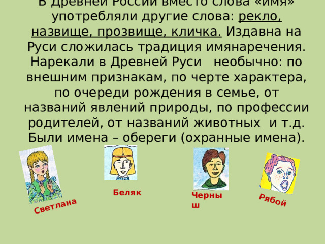 Светлана Рябой В Древней России вместо слова «имя» употребляли другие слова: рекло, назвище, прозвище, кличка. Издавна на Руси сложилась традиция имянаречения.  Нарекали в Древней Руси необычно: по внешним признакам, по черте характера, по очереди рождения в семье, от названий явлений природы, по профессии родителей, от названий животных и т.д. Были имена – обереги (охранные имена). Беляк Черныш