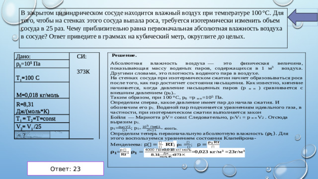 В закрытом цилиндрическом сосуде находится влажный воздух при температуре 100 °C. Для того, чтобы на стенках этого сосуда выпала роса, требуется изотермически изменить объем сосуда в 25 раз. Чему приблизительно равна первоначальная абсолютная влажность воздуха в сосуде? Ответ приведите в граммах на кубический метр, округлите до целых.  Дано: Дано:   р 0 =10 5 Па   р 0 =10 5 Па     СИ: СИ: Т 1 =100 С Т 1 =100 С       М=0,018 кг/моль       М=0,018 кг/моль     373К R=8,31 Дж/(моль*К) R=8,31 Дж/(моль*К) 373К   Т 1 = Т 2 =Т=const       Т 1 = Т 2 =Т=const     V 2 = V 1 /25 V 2 = V 1 /25           = ?                 Ответ: 23