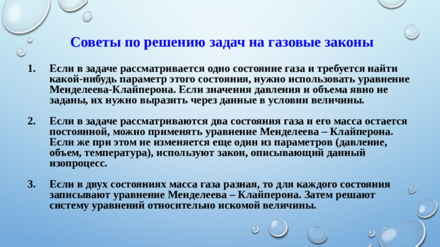 Советы по решению задач на газовые законы Если в задаче рассматривается одно состояние газа и требуется найти какой-нибудь параметр этого состояния, нужно использовать уравнение Менделеева-Клайперона. Если значения давления и объема явно не заданы, их нужно выразить через данные в условии величины.