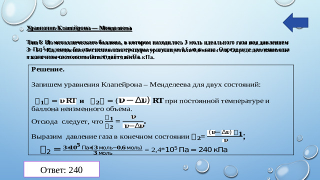 Уравнение Клапейрона — Менделеева   Тип 8 Из металлического баллона, в котором находилось 3 моль идеального газа под давлением 3 ·  Па, медленно, без изменения температуры выпустили 0,6 моль газа. Определите давление газа в конечном состоянии. Ответ дайте в кПа.   Ответ: 240