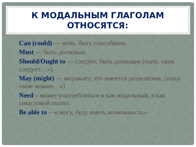 К модальным глаголам относятся: Can (could)  — мочь, быть способным. Must  — быть должным. Should/Ought to  — следует, быть должным (напр. «вам следует…»). May  (might)   — выражает, что имеется разрешение, (напр. «мне можно…») Need – может употребляться и как модальный, и как смысловой глагол. Be able to – «смогу, буду иметь возможность»