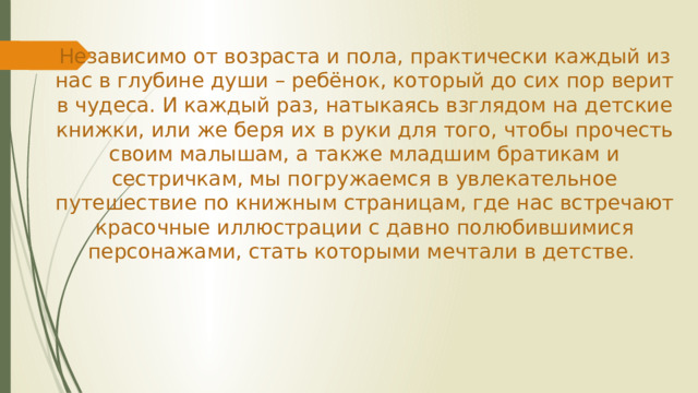 Независимо от возраста и пола, практически каждый из нас в глубине души – ребёнок, который до сих пор верит в чудеса. И каждый раз, натыкаясь взглядом на детские книжки, или же беря их в руки для того, чтобы прочесть своим малышам, а также младшим братикам и сестричкам, мы погружаемся в увлекательное путешествие по книжным страницам, где нас встречают красочные иллюстрации с давно полюбившимися персонажами, стать которыми мечтали в детстве.