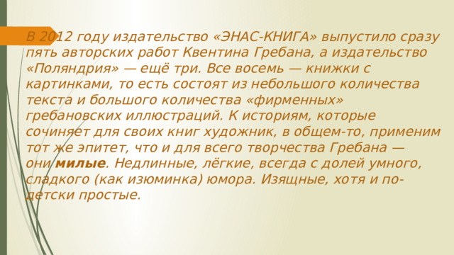 В 2012 году издательство «ЭНАС-КНИГА» выпустило сразу пять авторских работ Квентина Гребана, а издательство «Поляндрия» — ещё три. Все восемь — книжки с картинками, то есть состоят из небольшого количества текста и большого количества «фирменных» гребановских иллюстраций. К историям, которые сочиняет для своих книг художник, в общем-то, применим тот же эпитет, что и для всего творчества Гребана — они  милые . Недлинные, лёгкие, всегда с долей умного, сладкого (как изюминка) юмора. Изящные, хотя и по-детски простые.