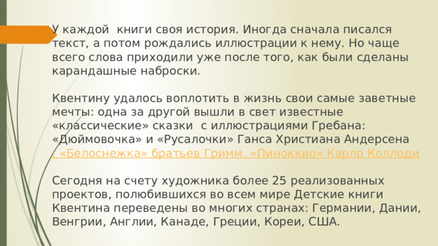 У каждой  книги своя история. Иногда сначала писался текст, а потом рождались иллюстрации к нему. Но чаще всего слова приходили уже после того, как были сделаны карандашные наброски.   Квентину удалось воплотить в жизнь свои самые заветные мечты: одна за другой вышли в свет известные «классические» сказки  с иллюстрациями Гребана: «Дюймовочка» и «Русалочки» Ганса Христиана Андерсена , «Белоснежка» братьев Гримм, «Пиноккио» Карло Коллоди   Сегодня на счету художника более 25 реализованных проектов, полюбившихся во всем мире Детские книги Квентина переведены во многих странах: Германии, Дании, Венгрии, Англии, Канаде, Греции, Кореи, США.