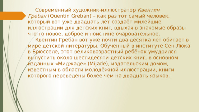 Современный художник-иллюстратор  Квентин Гребан  (Quentin Greban) – как раз тот самый человек, который вот уже двадцать лет создаёт милейшие иллюстрации для детских книг, вдыхая в знакомые образы что-то новое, доброе и поистине очаровательное.   Квентин Гребан вот уже почти два десятка лет обитает в мире детской литературы. Обученный в институте Сен-Люка в Брюсселе, этот великовозрастный ребёнок умудрился выпустить около шестидесяти детских книг, в основном изданных «Миджаде» (Mijade), издательским домом, известным в области молодёжной иллюстрации, книги которого переведены более чем на двадцать языков.