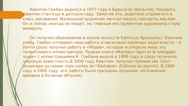 Квентин Гребан родился в 1977 году в Брюсселе (Бельгия). Рисовать Квентин стал еще в детском саду. Заметив это, родители отдали его в класс рисования. Маленький художник мечтал писать портреты маслом. Он и сейчас иногда их пишет, но главным инструментом художника стала акварель.    Он получил образование в школе искусств Saint-Luc Брюссель). Окончив учебу, Гребан отправил свои работы в несколько книжных издательств – и почти сразу получил работу в «Mijade», которое и открыло миру эту талантливого иллюстратора. Первая книга «Monsieur lapin et le toboggan rouge» с иллюстрациями К. Гребана вышла в 1999 году и сразу получила широкую известность В 2000 году Квентин  получил премию им. Сент-Экзюпери за серию «Les contes de l'Alphabet» (Editions du Jasmin). В 1999 году и 2000 году  его работы были признаны лучшими  на Книжной ярмарке в Болонье (Италия).