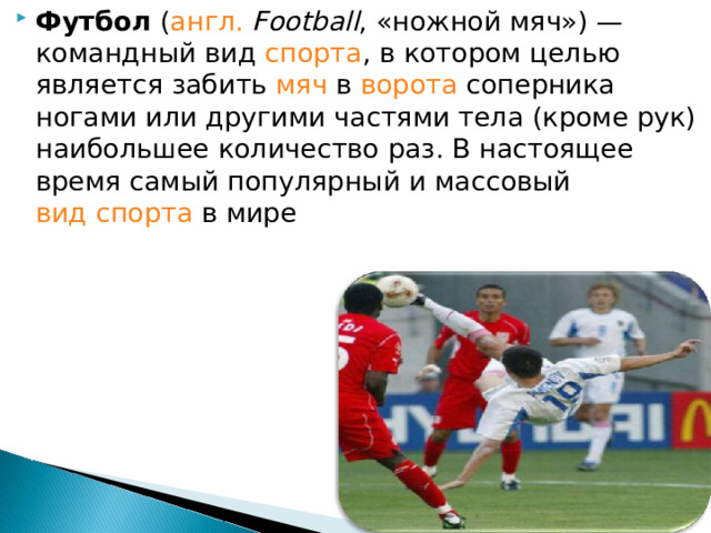 Футбол ( англ.  Football , «ножной мяч») — командный вид спорта , в котором целью является забить мяч в ворота соперника ногами или другими частями тела (кроме рук) наибольшее количество раз. В настоящее время самый популярный и массовый вид спорта в мире