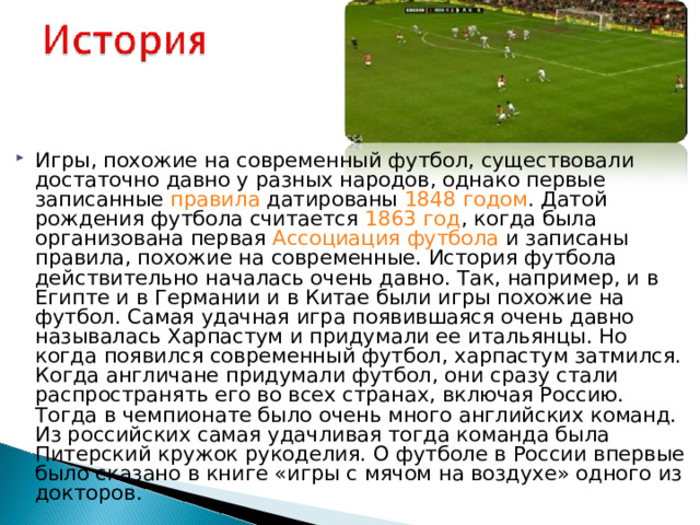 Игры, похожие на современный футбол, существовали достаточно давно у разных народов, однако первые записанные правила  датированы 1848 годом . Датой рождения футбола считается 1863 год , когда была организована первая Ассоциация футбола и записаны правила, похожие на современные. История футбола действительно началась очень давно. Так, например, и в Египте и в Германии и в Китае были игры похожие на футбол. Самая удачная игра появившаяся очень давно называлась Харпастум и придумали ее итальянцы. Но когда появился современный футбол, харпастум затмился. Когда англичане придумали футбол, они сразу стали распространять его во всех странах, включая Россию. Тогда в чемпионате было очень много английских команд. Из российских самая удачливая тогда команда была Питерский кружок рукоделия. О футболе в России впервые было сказано в книге «игры с мячом на воздухе» одного из докторов.