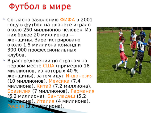 Согласно заявлению ФИФА в 2001 году в футбол на планете играло около 250 миллионов человек. Из них более 20 миллионов — женщины. Зарегистрировано около 1,5 миллиона команд и 300 000 профессиональных клубов. В распределении по странам на первом месте США (примерно 18 миллионов, из которых 40 % женщины), затем идут Индонезия (10 миллионов), Мексика (7,4 миллиона), Китай (7,2 миллиона), Бразилия (7 миллионов), Германия (6,2 миллиона), Бангладеш (5,2 миллиона), Италия (4 миллиона), Россия (3,8 миллиона).