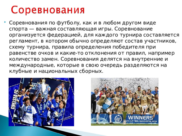 Соревнования по футболу, как и в любом другом виде спорта — важная составляющая игры. Соревнование организуется федерацией, для каждого турнира составляется регламент, в котором обычно определяют состав участников, схему турнира, правила определения победителя при равенстве очков и какие-то отклонения от правил, например количество замен. Соревнования делятся на внутренние и международные, которые в свою очередь разделяются на клубные и национальных сборных.