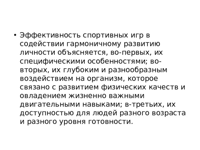 Эффективность спортивных игр в содействии гармоничному развитию личности объясняется, во-первых, их специфическими особенностями; во-вторых, их глубоким и разнообразным воздействием на организм, которое связано с развитием физических качеств и овладением жизненно важными двигательными навыками; в-третьих, их доступностью для людей разного возраста и разного уровня готовности.