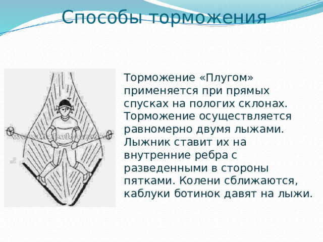 Способы торможения Торможение «Плугом» применяется при прямых спусках на пологих склонах. Торможение осуществляется равномерно двумя лыжами. Лыжник ставит их на внутренние ребра с разведенными в стороны пятками. Колени сближаются, каблуки ботинок давят на лыжи.