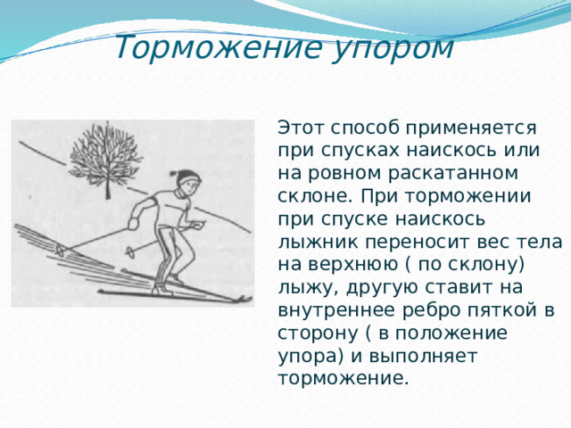 Торможение упором Этот способ применяется при спусках наискось или на ровном раскатанном склоне. При торможении при спуске наискось лыжник переносит вес тела на верхнюю ( по склону) лыжу, другую ставит на внутреннее ребро пяткой в сторону ( в положение упора) и выполняет торможение.