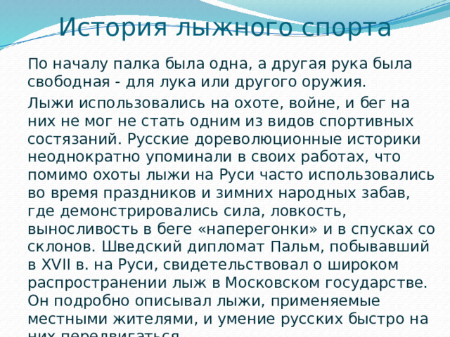 История лыжного спорта По началу палка была одна, а другая рука была свободная - для лука или другого оружия. Лыжи использовались на охоте, войне, и бег на них не мог не стать одним из видов спортивных состязаний. Русские дореволюционные историки неоднократно упоминали в своих работах, что помимо охоты лыжи на Руси часто использовались во время праздников и зимних народных забав, где демонстрировались сила, ловкость, выносливость в беге «наперегонки» и в спусках со склонов. Шведский дипломат Пальм, побывавший в XVII в. на Руси, свидетельствовал о широком распространении лыж в Московском государстве. Он подробно описывал лыжи, применяемые местными жителями, и умение русских быстро на них передвигаться.