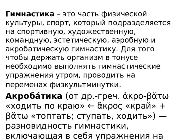 Гимнастика  – это часть физической культуры, спорт, который подразделяется на спортивную, художественную, командную, эстетическую, аэробную и акробатическую гимнастику. Для того чтобы держать организм в тонусе необходимо выполнять гимнастические упражнения утром, проводить на переменах физкультминутки . Акроба́тика (от др.-греч. ἀκρο-βᾰτω «ходить по краю» ← ἄκρος «край» + βᾰτω «топтать; ступать, ходить») — разновидность гимнастики, включающая в себя упражнения на ловкость, гибкость, прыгучесть, силу и балансировку.